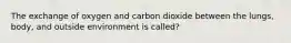 The exchange of oxygen and carbon dioxide between the lungs, body, and outside environment is called?