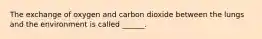 The exchange of oxygen and carbon dioxide between the lungs and the environment is called ______.