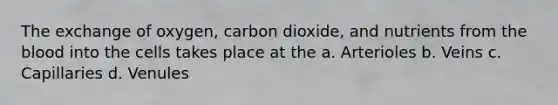 The exchange of oxygen, carbon dioxide, and nutrients from the blood into the cells takes place at the a. Arterioles b. Veins c. Capillaries d. Venules