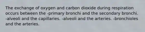 The exchange of oxygen and carbon dioxide during respiration occurs between the -primary bronchi and the secondary bronchi. -alveoli and the capillaries. -alveoli and the arteries. -bronchioles and the arteries.