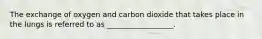 The exchange of oxygen and carbon dioxide that takes place in the lungs is referred to as __________________.