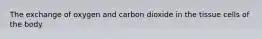 The exchange of oxygen and carbon dioxide in the tissue cells of the body