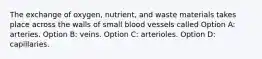 The exchange of oxygen, nutrient, and waste materials takes place across the walls of small blood vessels called Option A: arteries. Option B: veins. Option C: arterioles. Option D: capillaries.