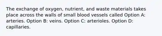 The exchange of oxygen, nutrient, and waste materials takes place across the walls of small blood vessels called Option A: arteries. Option B: veins. Option C: arterioles. Option D: capillaries.