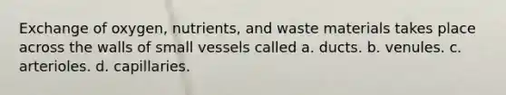 Exchange of oxygen, nutrients, and waste materials takes place across the walls of small vessels called a. ducts. b. venules. c. arterioles. d. capillaries.