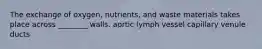 The exchange of oxygen, nutrients, and waste materials takes place across ________ walls. aortic lymph vessel capillary venule ducts