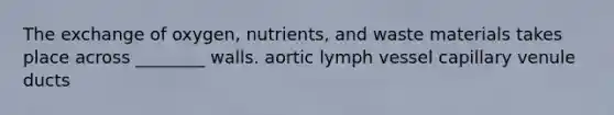 The exchange of oxygen, nutrients, and waste materials takes place across ________ walls. aortic lymph vessel capillary venule ducts