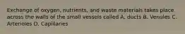 Exchange of oxygen, nutrients, and waste materials takes place across the walls of the small vessels called A. ducts B. Venules C. Arterioles D. Capillaries