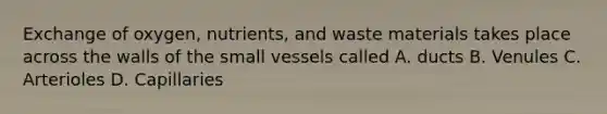 Exchange of oxygen, nutrients, and waste materials takes place across the walls of the small vessels called A. ducts B. Venules C. Arterioles D. Capillaries