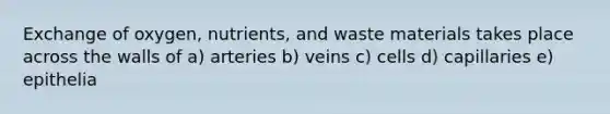 Exchange of oxygen, nutrients, and waste materials takes place across the walls of a) arteries b) veins c) cells d) capillaries e) epithelia