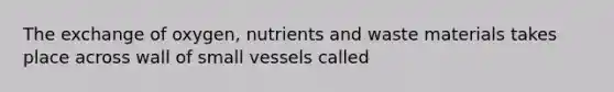 The exchange of oxygen, nutrients and waste materials takes place across wall of small vessels called