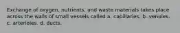 Exchange of oxygen, nutrients, and waste materials takes place across the walls of small vessels called a. capillaries. b. venules. c. arterioles. d. ducts.