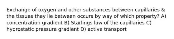 Exchange of oxygen and other substances between capillaries & the tissues they lie between occurs by way of which property? A) concentration gradient B) Starlings law of the capillaries C) hydrostatic pressure gradient D) active transport