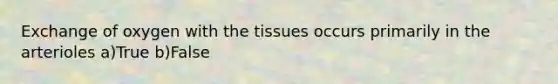 Exchange of oxygen with the tissues occurs primarily in the arterioles a)True b)False