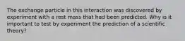 The exchange particle in this interaction was discovered by experiment with a rest mass that had been predicted. Why is it important to test by experiment the prediction of a scientific theory?