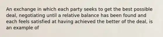 An exchange in which each party seeks to get the best possible deal, negotiating until a relative balance has been found and each feels satisfied at having achieved the better of the deal, is an example of