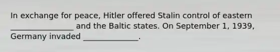 In exchange for peace, Hitler offered Stalin control of eastern ________________ and the Baltic states. On September 1, 1939, Germany invaded ______________.