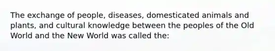 The exchange of people, diseases, domesticated animals and plants, and cultural knowledge between the peoples of the Old World and the New World was called the: