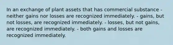 In an exchange of plant assets that has commercial substance - neither gains nor losses are recognized immediately. - gains, but not losses, are recognized immediately. - losses, but not gains, are recognized immediately. - both gains and losses are recognized immediately.