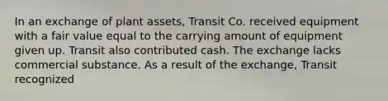 In an exchange of plant assets, Transit Co. received equipment with a fair value equal to the carrying amount of equipment given up. Transit also contributed cash. The exchange lacks commercial substance. As a result of the exchange, Transit recognized