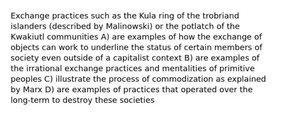 Exchange practices such as the Kula ring of the trobriand islanders (described by Malinowski) or the potlatch of the Kwakiutl communities A) are examples of how the exchange of objects can work to underline the status of certain members of society even outside of a capitalist context B) are examples of the irrational exchange practices and mentalities of primitive peoples C) illustrate the process of commodization as explained by Marx D) are examples of practices that operated over the long-term to destroy these societies