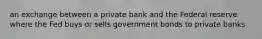 an exchange between a private bank and the Federal reserve where the Fed buys or sells government bonds to private banks