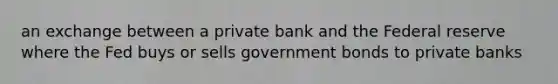 an exchange between a private bank and the Federal reserve where the Fed buys or sells government bonds to private banks