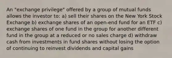 An "exchange privilege" offered by a group of mutual funds allows the investor to: a) sell their shares on the New York Stock Exchange b) exchange shares of an open-end fund for an ETF c) exchange shares of one fund in the group for another different fund in the group at a reduced or no sales charge d) withdraw cash from investments in fund shares without losing the option of continuing to reinvest dividends and capital gains