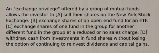 An "exchange privilege" offered by a group of mutual funds allows the investor to [A] sell their shares on the New York Stock Exchange. [B] exchange shares of an open-end fund for an ETF. [C] exchange shares of one fund in the group for another different fund in the group at a reduced or no sales charge. [D] withdraw cash from investments in fund shares without losing the option of continuing to reinvest dividends and capital gains.