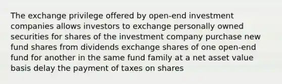 The exchange privilege offered by open-end investment companies allows investors to exchange personally owned securities for shares of the investment company purchase new fund shares from dividends exchange shares of one open-end fund for another in the same fund family at a net asset value basis delay the payment of taxes on shares