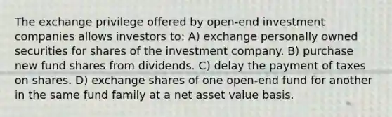 The exchange privilege offered by open-end investment companies allows investors to: A) exchange personally owned securities for shares of the investment company. B) purchase new fund shares from dividends. C) delay the payment of taxes on shares. D) exchange shares of one open-end fund for another in the same fund family at a net asset value basis.