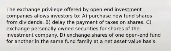 The exchange privilege offered by open-end investment companies allows investors to: A) purchase new fund shares from dividends. B) delay the payment of taxes on shares. C) exchange personally owned securities for shares of the investment company. D) exchange shares of one open-end fund for another in the same fund family at a net asset value basis.