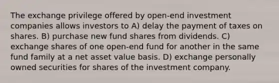 The exchange privilege offered by open-end investment companies allows investors to A) delay the payment of taxes on shares. B) purchase new fund shares from dividends. C) exchange shares of one open-end fund for another in the same fund family at a net asset value basis. D) exchange personally owned securities for shares of the investment company.