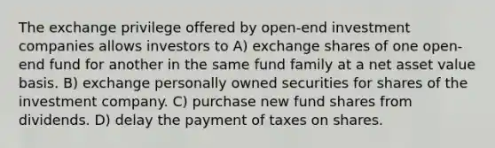 The exchange privilege offered by open-end investment companies allows investors to A) exchange shares of one open-end fund for another in the same fund family at a net asset value basis. B) exchange personally owned securities for shares of the investment company. C) purchase new fund shares from dividends. D) delay the payment of taxes on shares.