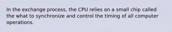 In the exchange process, the CPU relies on a small chip called the what to synchronize and control the timing of all computer operations.