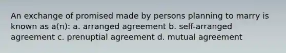 An exchange of promised made by persons planning to marry is known as a(n): a. arranged agreement b. self-arranged agreement c. prenuptial agreement d. mutual agreement