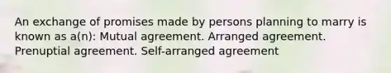 An exchange of promises made by persons planning to marry is known as a(n): Mutual agreement. Arranged agreement. Prenuptial agreement. Self-arranged agreement