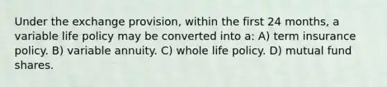 Under the exchange provision, within the first 24 months, a variable life policy may be converted into a: A) term insurance policy. B) variable annuity. C) whole life policy. D) mutual fund shares.