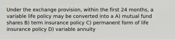 Under the exchange provision, within the first 24 months, a variable life policy may be converted into a A) mutual fund shares B) term insurance policy C) permanent form of life insurance policy D) variable annuity