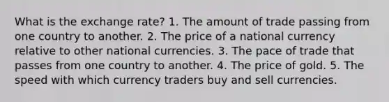 What is the exchange rate? 1. The amount of trade passing from one country to another. 2. The price of a national currency relative to other national currencies. 3. The pace of trade that passes from one country to another. 4. The price of gold. 5. The speed with which currency traders buy and sell currencies.