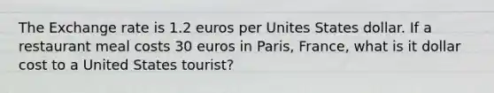 The Exchange rate is 1.2 euros per Unites States dollar. If a restaurant meal costs 30 euros in Paris, France, what is it dollar cost to a United States tourist?