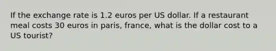 If the exchange rate is 1.2 euros per US dollar. If a restaurant meal costs 30 euros in paris, france, what is the dollar cost to a US tourist?