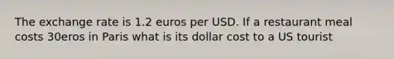 The exchange rate is 1.2 euros per USD. If a restaurant meal costs 30eros in Paris what is its dollar cost to a US tourist