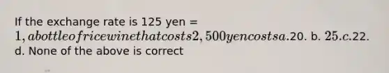 If the exchange rate is 125 yen = 1, a bottle of rice wine that costs 2,500 yen costs a.20. b. 25. c.22. d. None of the above is correct