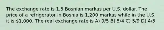 The exchange rate is 1.5 Bosnian markas per U.S. dollar. The price of a refrigerator in Bosnia is 1,200 markas while in the U.S. it is 1,000. The real exchange rate is A) 9/5 B) 5/4 C) 5/9 D) 4/5