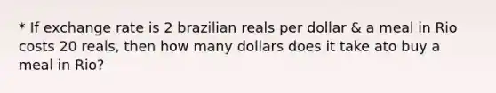 * If exchange rate is 2 brazilian reals per dollar & a meal in Rio costs 20 reals, then how many dollars does it take ato buy a meal in Rio?