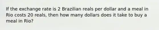 If the exchange rate is 2 Brazilian reals per dollar and a meal in Rio costs 20 reals, then how many dollars does it take to buy a meal in Rio?