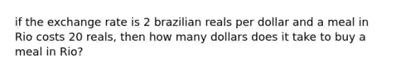 if the exchange rate is 2 brazilian reals per dollar and a meal in Rio costs 20 reals, then how many dollars does it take to buy a meal in Rio?