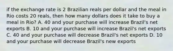 if the exchange rate is 2 Brazilian reals per dollar and the meal in Rio costs 20 reals, then how many dollars does it take to buy a meal in Rio? A. 40 and your purchase will increase Brazil's net exports B. 10 and your purchase will increase Brazil's net exports C. 40 and your purchase will decrease Brazil's net exports D. 10 and your purchase will decrease Brazil's new exports