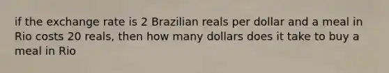 if the exchange rate is 2 Brazilian reals per dollar and a meal in Rio costs 20 reals, then how many dollars does it take to buy a meal in Rio